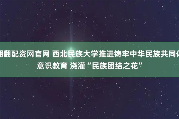 翻翻配资网官网 西北民族大学推进铸牢中华民族共同体意识教育 浇灌“民族团结之花”