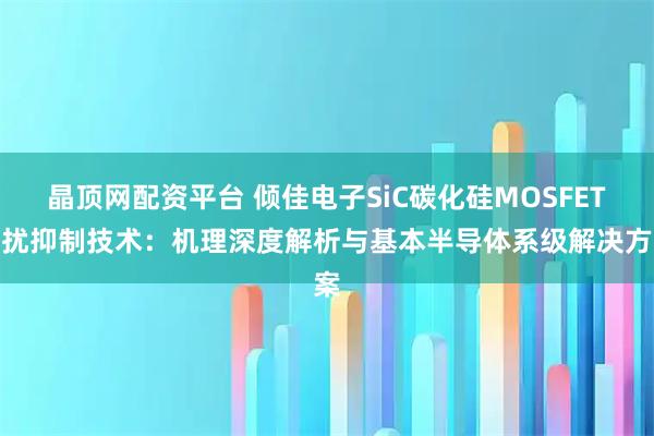 晶顶网配资平台 倾佳电子SiC碳化硅MOSFET串扰抑制技术：机理深度解析与基本半导体系级解决方案
