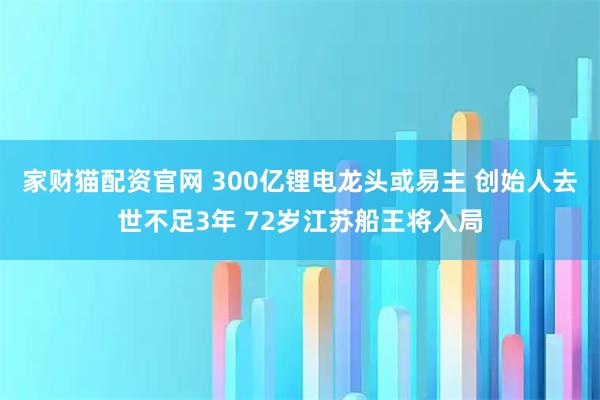 家财猫配资官网 300亿锂电龙头或易主 创始人去世不足3年 72岁江苏船王将入局
