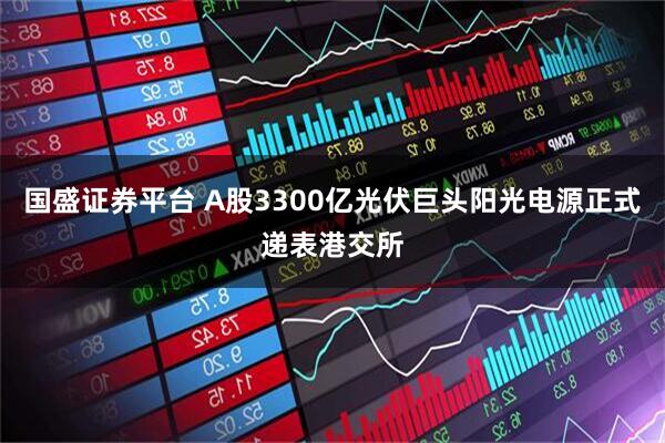 国盛证券平台 A股3300亿光伏巨头阳光电源正式递表港交所