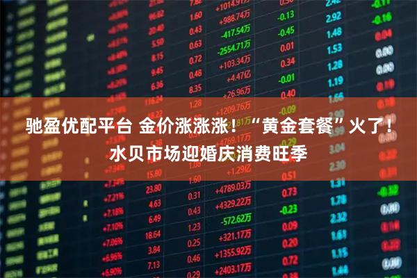驰盈优配平台 金价涨涨涨！“黄金套餐”火了！水贝市场迎婚庆消费旺季