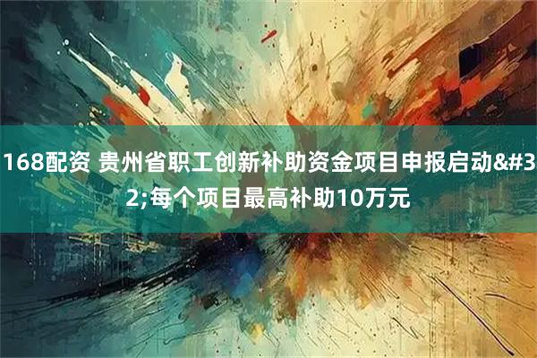 168配资 贵州省职工创新补助资金项目申报启动 每个项目最高补助10万元