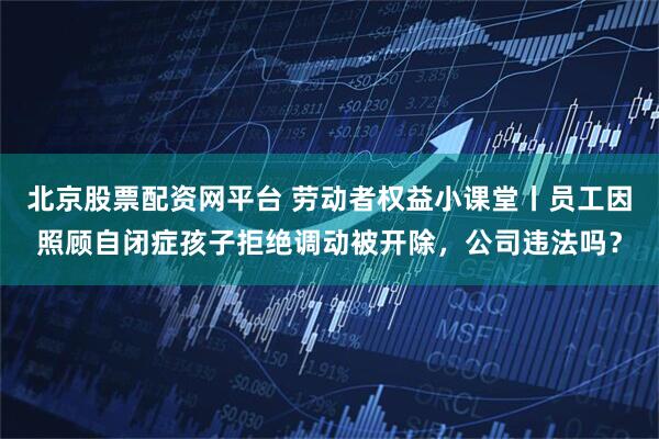 北京股票配资网平台 劳动者权益小课堂丨员工因照顾自闭症孩子拒绝调动被开除，公司违法吗？