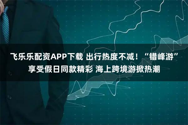 飞乐乐配资APP下载 出行热度不减！“错峰游”享受假日同款精彩 海上跨境游掀热潮