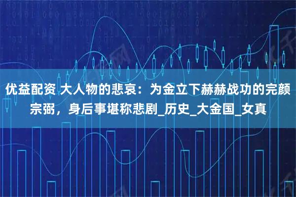 优益配资 大人物的悲哀：为金立下赫赫战功的完颜宗弼，身后事堪称悲剧_历史_大金国_女真