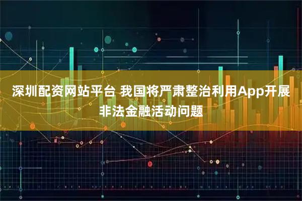 深圳配资网站平台 我国将严肃整治利用App开展非法金融活动问题