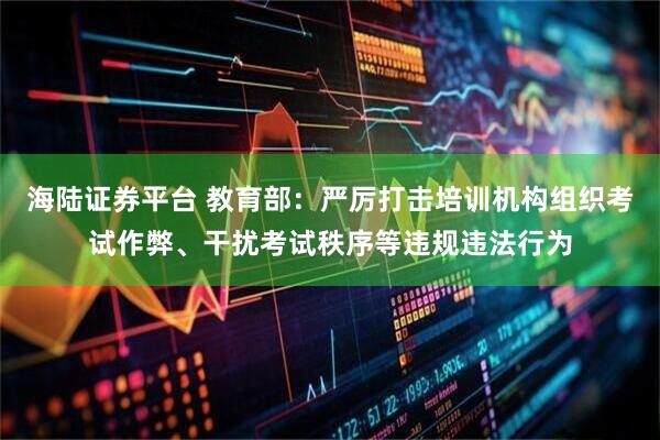 海陆证券平台 教育部：严厉打击培训机构组织考试作弊、干扰考试秩序等违规违法行为