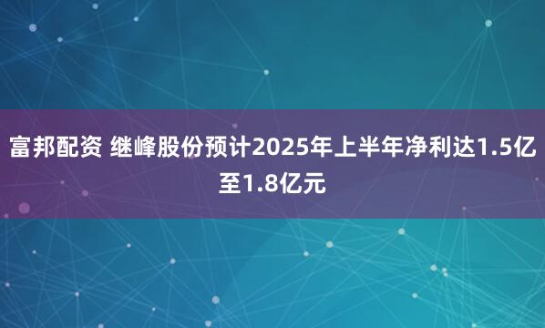 富邦配资 继峰股份预计2025年上半年净利达1.5亿至1.8亿元