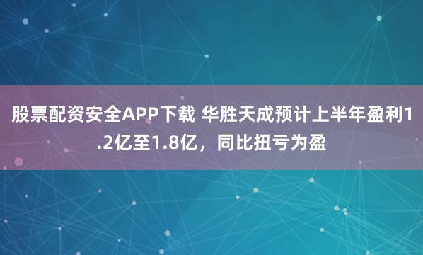 股票配资安全APP下载 华胜天成预计上半年盈利1.2亿至1.8亿，同比扭亏为盈