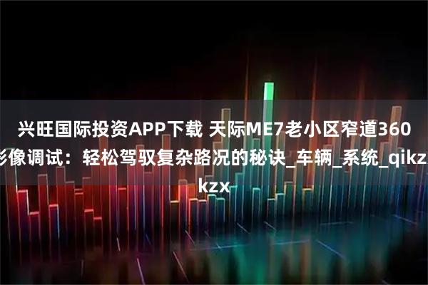 兴旺国际投资APP下载 天际ME7老小区窄道360影像调试：轻松驾驭复杂路况的秘诀_车辆_系统_qikzx