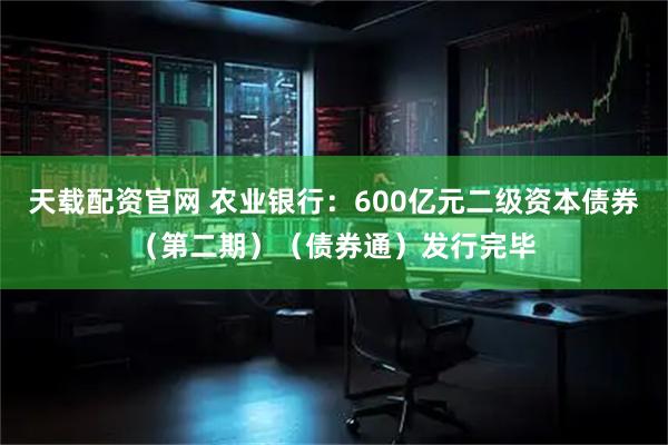 天载配资官网 农业银行：600亿元二级资本债券（第二期）（债券通）发行完毕