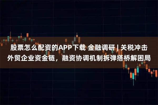 股票怎么配资的APP下载 金融调研 | 关税冲击外贸企业资金链，融资协调机制拆弹搭桥解困局
