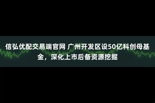信弘优配交易端官网 广州开发区设50亿科创母基金，深化上市后备资源挖掘