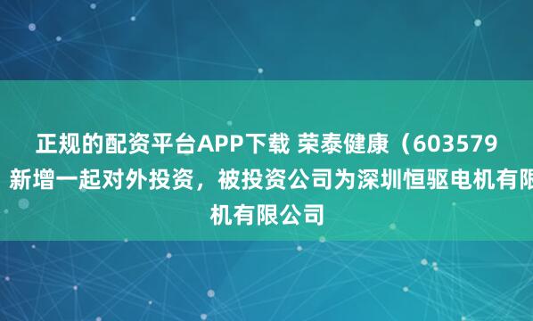 正规的配资平台APP下载 荣泰健康（603579.SH）新增一起对外投资，被投资公司为深圳恒驱电机有限公司