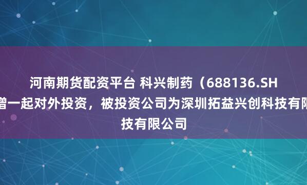 河南期货配资平台 科兴制药（688136.SH）新增一起对外投资，被投资公司为深圳拓益兴创科技有限公司
