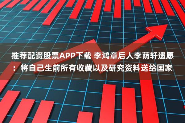 推荐配资股票APP下载 李鸿章后人李荫轩遗愿：将自己生前所有收藏以及研究资料送给国家