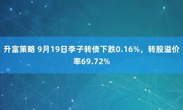升富策略 9月19日李子转债下跌0.16%，转股溢价率69.72%