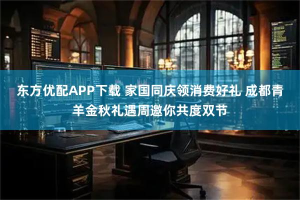 东方优配APP下载 家国同庆领消费好礼 成都青羊金秋礼遇周邀你共度双节