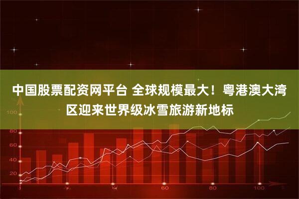中国股票配资网平台 全球规模最大！粤港澳大湾区迎来世界级冰雪旅游新地标