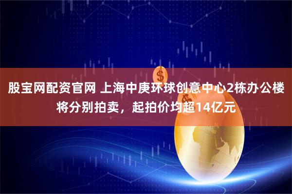 股宝网配资官网 上海中庚环球创意中心2栋办公楼将分别拍卖，起拍价均超14亿元