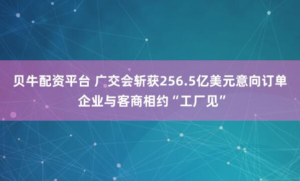 贝牛配资平台 广交会斩获256.5亿美元意向订单 企业与客商相约“工厂见”