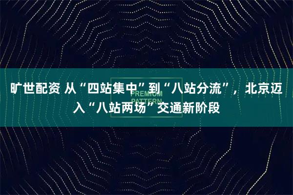 旷世配资 从“四站集中”到“八站分流”，北京迈入“八站两场”交通新阶段