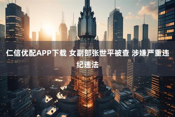 仁信优配APP下载 女副部张世平被查 涉嫌严重违纪违法