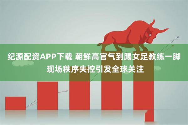 纪源配资APP下载 朝鲜高官气到踢女足教练一脚 现场秩序失控引发全球关注
