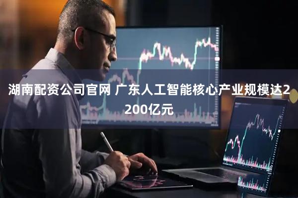 湖南配资公司官网 广东人工智能核心产业规模达2200亿元