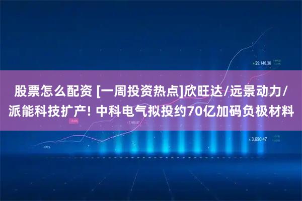股票怎么配资 [一周投资热点]欣旺达/远景动力/派能科技扩产! 中科电气拟投约70亿加码负极材料