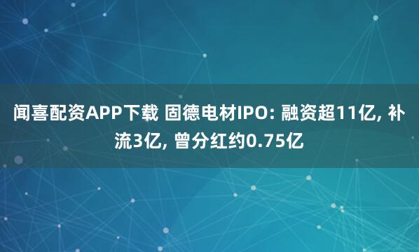 闻喜配资APP下载 固德电材IPO: 融资超11亿, 补流3亿, 曾分红约0.75亿