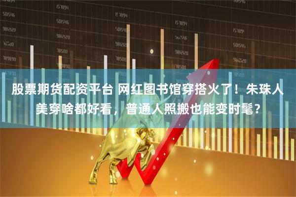 股票期货配资平台 网红图书馆穿搭火了！朱珠人美穿啥都好看，普通人照搬也能变时髦？