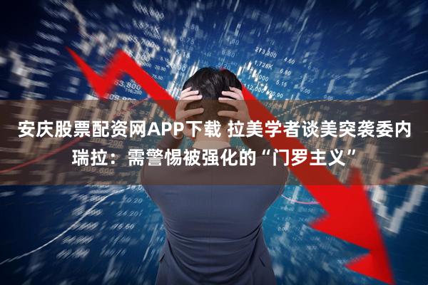 安庆股票配资网APP下载 拉美学者谈美突袭委内瑞拉：需警惕被强化的“门罗主义”