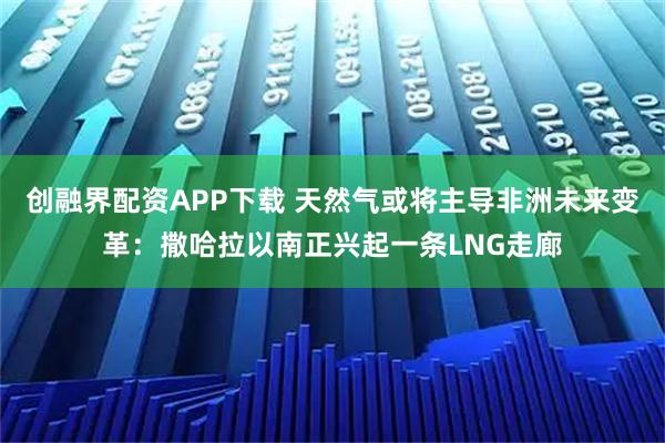 创融界配资APP下载 天然气或将主导非洲未来变革：撒哈拉以南正兴起一条LNG走廊