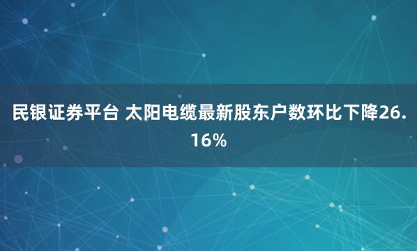 民银证券平台 太阳电缆最新股东户数环比下降26.16%