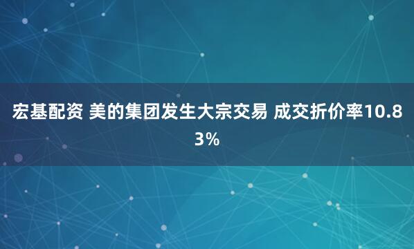 宏基配资 美的集团发生大宗交易 成交折价率10.83%