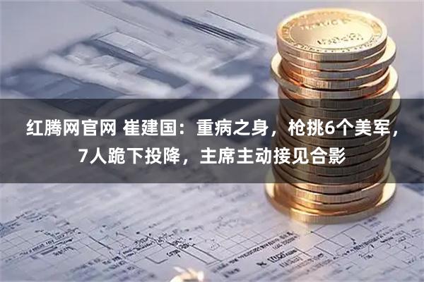红腾网官网 崔建国：重病之身，枪挑6个美军，7人跪下投降，主席主动接见合影
