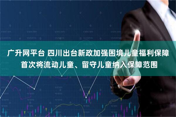 广升网平台 四川出台新政加强困境儿童福利保障 首次将流动儿童、留守儿童纳入保障范围
