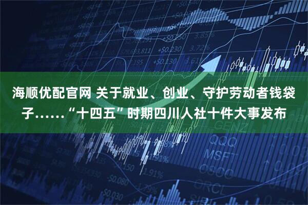 海顺优配官网 关于就业、创业、守护劳动者钱袋子……“十四五”时期四川人社十件大事发布