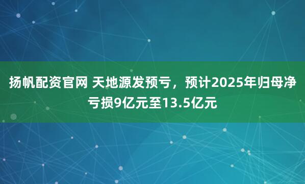 扬帆配资官网 天地源发预亏，预计2025年归母净亏损9亿元至13.5亿元