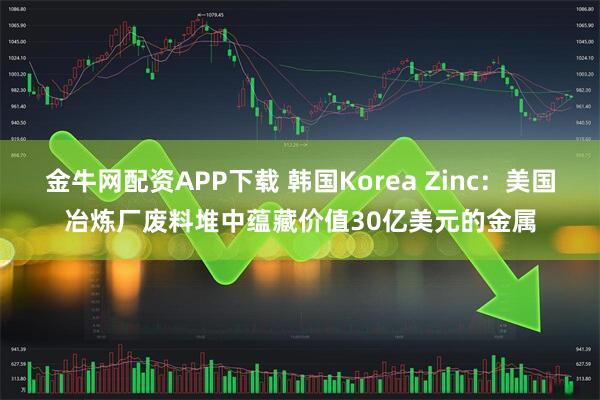 金牛网配资APP下载 韩国Korea Zinc：美国冶炼厂废料堆中蕴藏价值30亿美元的金属