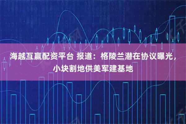 海越互赢配资平台 报道：格陵兰潜在协议曝光，小块割地供美军建基地