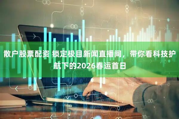 散户股票配资 锁定极目新闻直播间，带你看科技护航下的2026春运首日