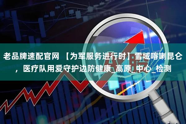 老品牌速配官网 【为军服务进行时】雪域喀喇昆仑，医疗队用爱守护边防健康_高原_中心_检测