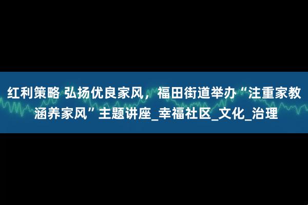 红利策略 弘扬优良家风，福田街道举办“注重家教 涵养家风”主题讲座_幸福社区_文化_治理