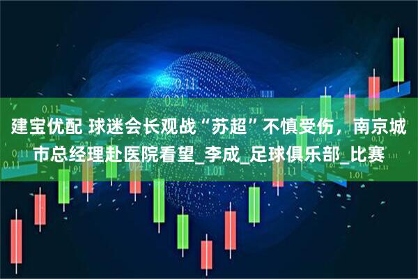 建宝优配 球迷会长观战“苏超”不慎受伤，南京城市总经理赴医院看望_李成_足球俱乐部_比赛