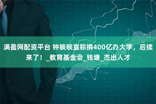满盈网配资平台 钟睒睒宣称捐400亿办大学，后续来了！_教育基金会_钱塘_杰出人才