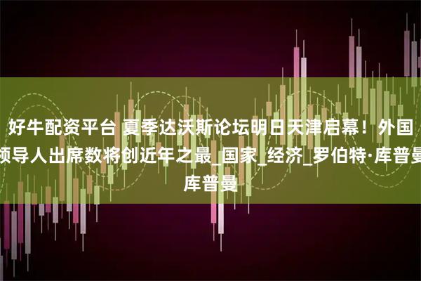好牛配资平台 夏季达沃斯论坛明日天津启幕！外国领导人出席数将创近年之最_国家_经济_罗伯特·库普曼