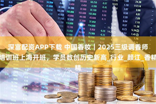深富配资APP下载 中国香妆｜2025三级调香师培训班上海开班，学员数创历史新高_行业_颜江_香精