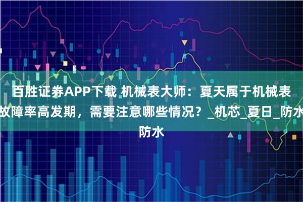 百胜证券APP下载 机械表大师：夏天属于机械表故障率高发期，需要注意哪些情况？_机芯_夏日_防水
